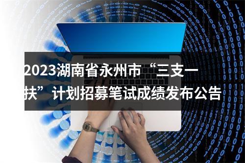 2023湖南省永州市“三支一扶”计划招募笔试成绩发布公告 图片